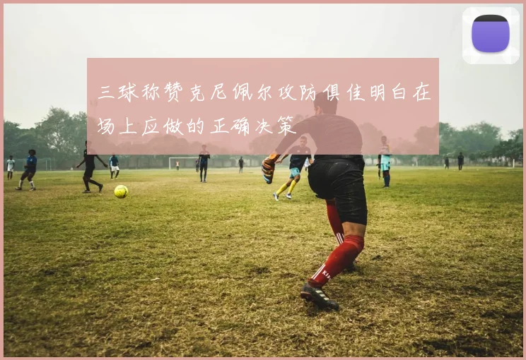 三球称赞克尼佩尔攻防俱佳明白在场上应做的正确决策