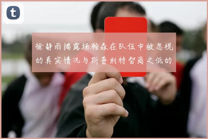 徐静雨揭露杨瀚森在队伍中被忽视的真实情况与斯普利特智商之低的尴尬真相