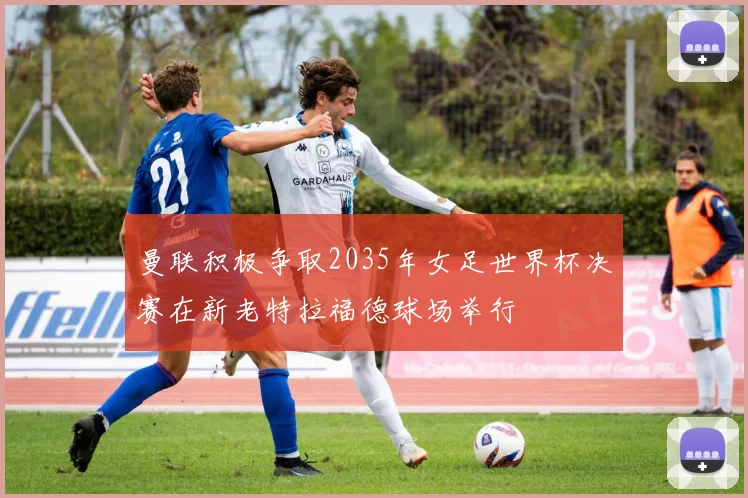 曼联积极争取2035年女足世界杯决赛在新老特拉福德球场举行