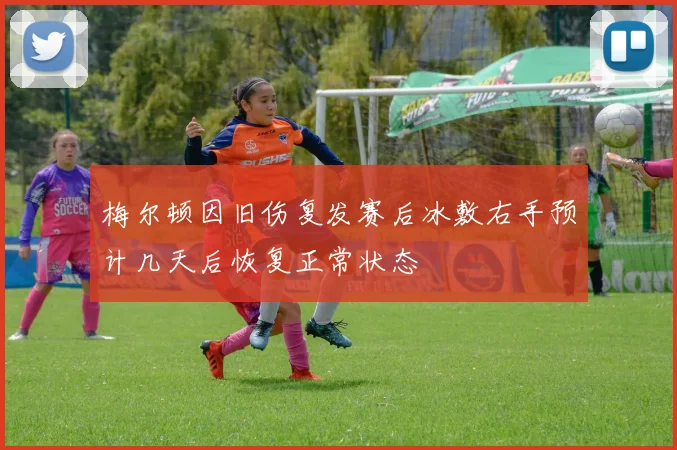 梅尔顿因旧伤复发赛后冰敷右手预计几天后恢复正常状态