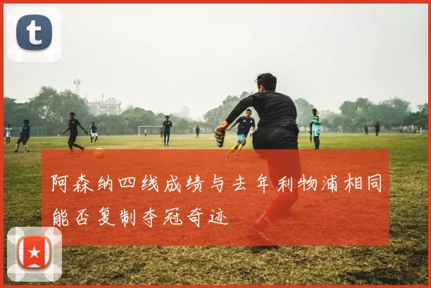 阿森纳四线成绩与去年利物浦相同能否复制夺冠奇迹