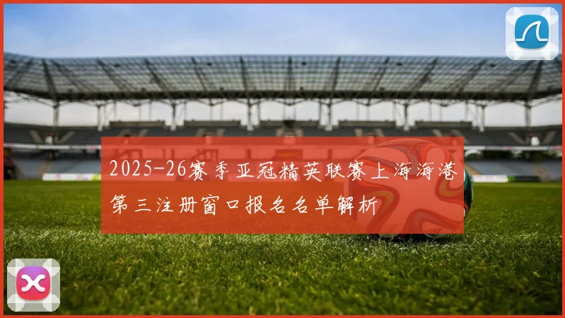 2025-26赛季亚冠精英联赛上海海港第三注册窗口报名名单解析