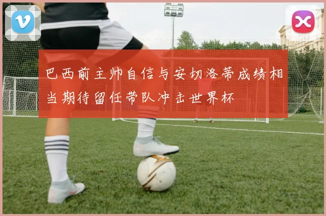 巴西前主帅自信与安切洛蒂成绩相当期待留任带队冲击世界杯