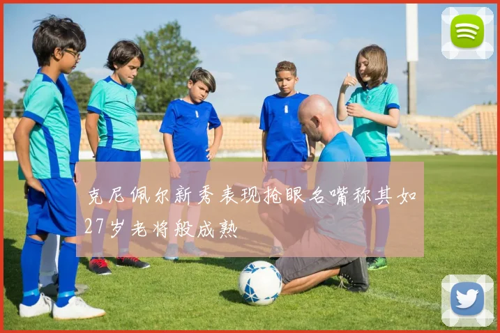 克尼佩尔新秀表现抢眼名嘴称其如27岁老将般成熟