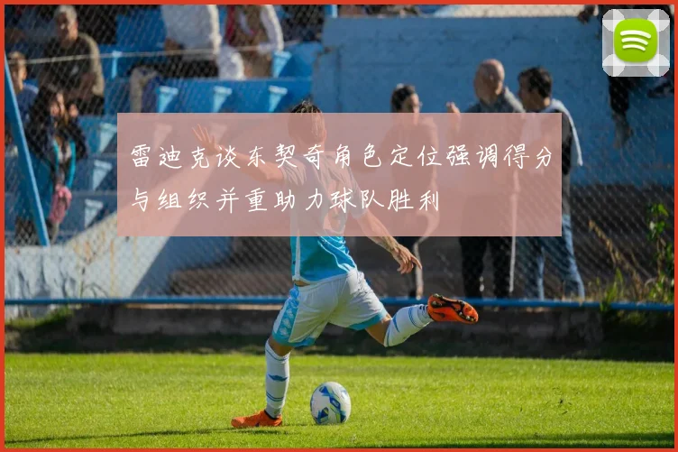 雷迪克谈东契奇角色定位强调得分与组织并重助力球队胜利