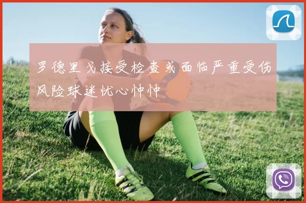 罗德里戈接受检查或面临严重受伤风险球迷忧心忡忡