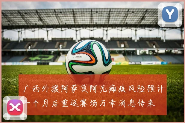 广西外援阿萨莫阿无瘫痪风险预计一个月后重返赛场万幸消息传来