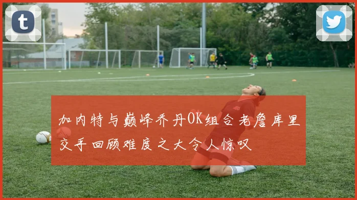 加内特与巅峰乔丹OK组合老詹库里交手回顾难度之大令人惊叹