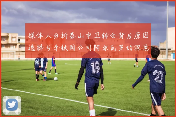 媒体人分析泰山中卫转会背后原因选择与李铁同公司阿尔瓦罗的深意