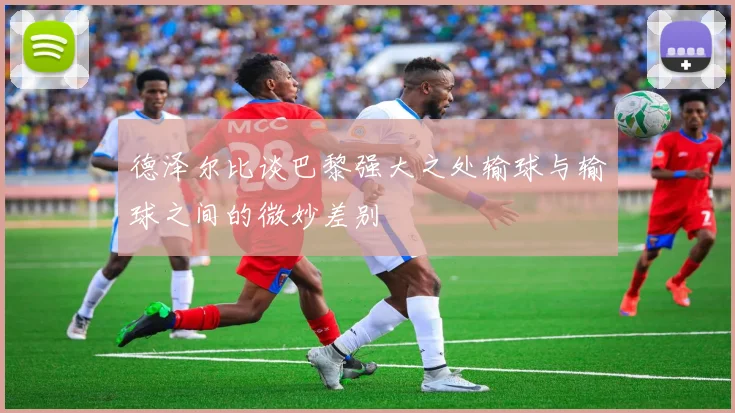 德泽尔比谈巴黎强大之处输球与输球之间的微妙差别