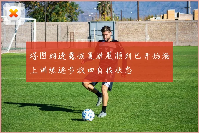 塔图姆透露恢复进展顺利已开始场上训练逐步找回自我状态