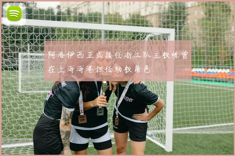 阿洛伊西正式接任浙江队主教练曾在上海海港担任助教角色