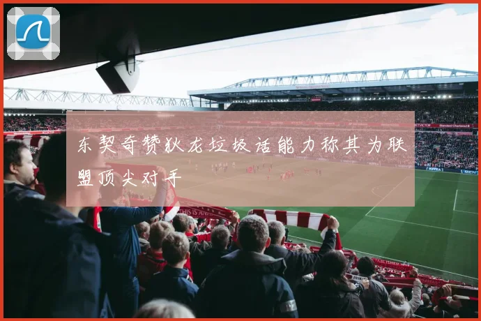 东契奇赞狄龙垃圾话能力称其为联盟顶尖对手